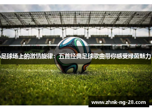 足球场上的激情旋律:五首经典足球歌曲带你感受绿茵魅力 足球场上的激情旋律:五首经典足球歌曲带你感受绿茵魅力