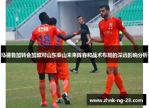 马德鲁加转会加盟对山东泰山未来阵容和战术布局的深远影响分析 马德鲁加转会加盟对山东泰山未来阵容和战术布局的深远影响分析
