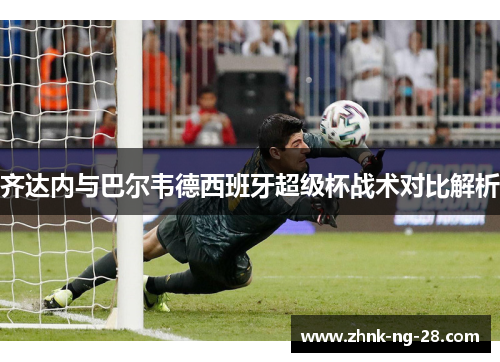 齐达内与巴尔韦德西班牙超级杯战术对比解析 齐达内与巴尔韦德西班牙超级杯战术对比解析