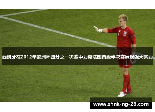西班牙在2012年欧洲杯四分之一决赛中力克法国晋级半决赛展现强大实力