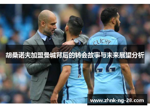 胡桑诺夫加盟曼城背后的转会故事与未来展望分析 胡桑诺夫加盟曼城背后的转会故事与未来展望分析