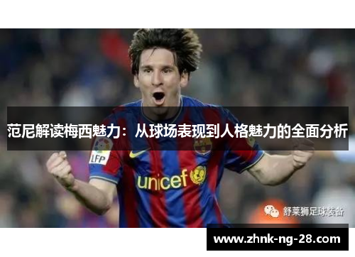 范尼解读梅西魅力:从球场表现到人格魅力的全面分析 范尼解读梅西魅力:从球场表现到人格魅力的全面分析